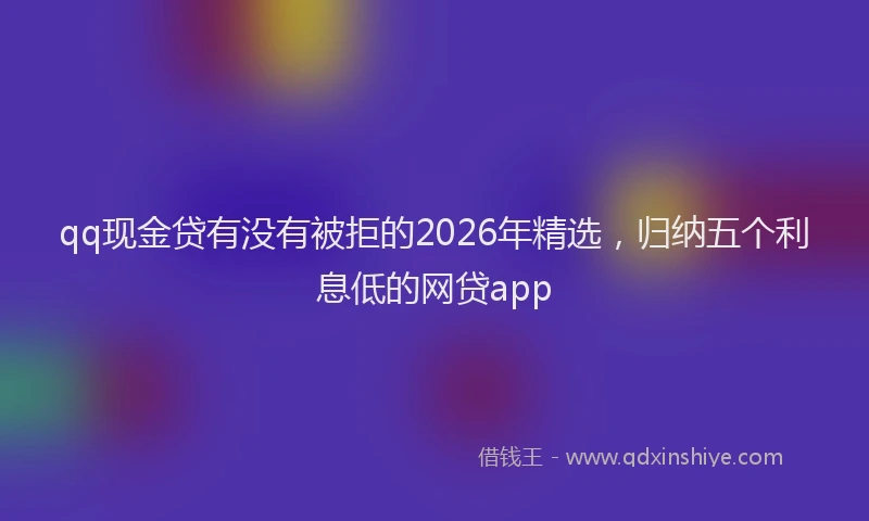 qq现金贷有没有被拒的2026年精选，归纳五个利息低的网贷app