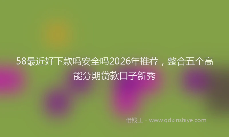 58最近好下款吗安全吗2026年推荐，整合五个高能分期贷款口子新秀