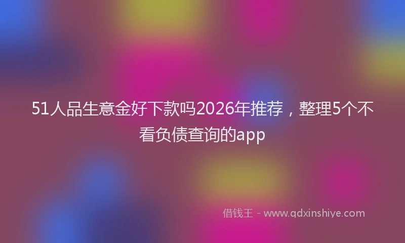 51人品生意金好下款吗2026年推荐，整理5个不看负债查询的app