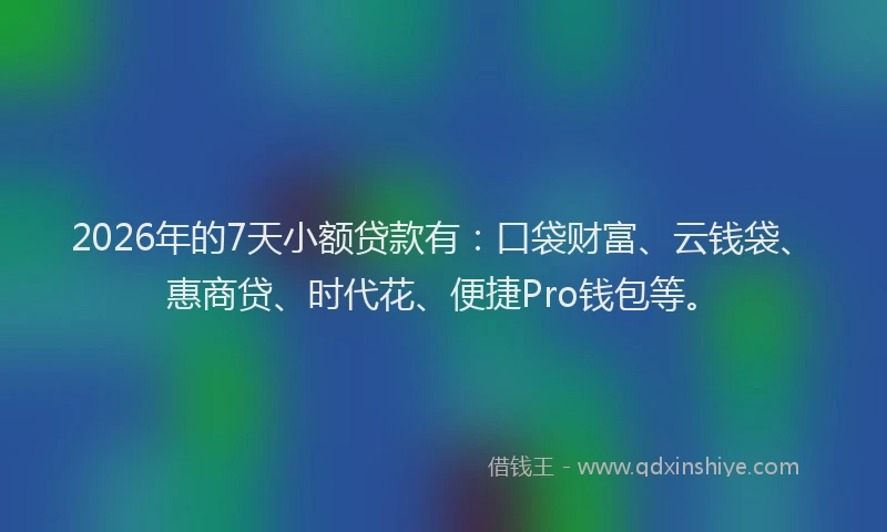 2026年的7天小额贷款有：口袋财富、云钱袋、惠商贷、时代花、便捷Pro钱包等。