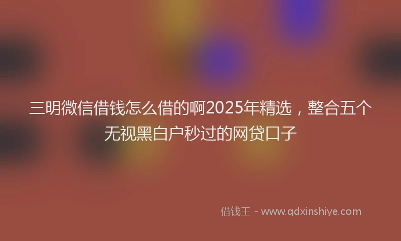 三明微信借钱怎么借的啊2025年精选，整合五个无视黑白户秒过的网贷口子