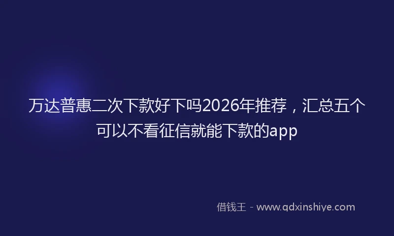 万达普惠二次下款好下吗2026年推荐，汇总五个可以不看征信就能下款的app
