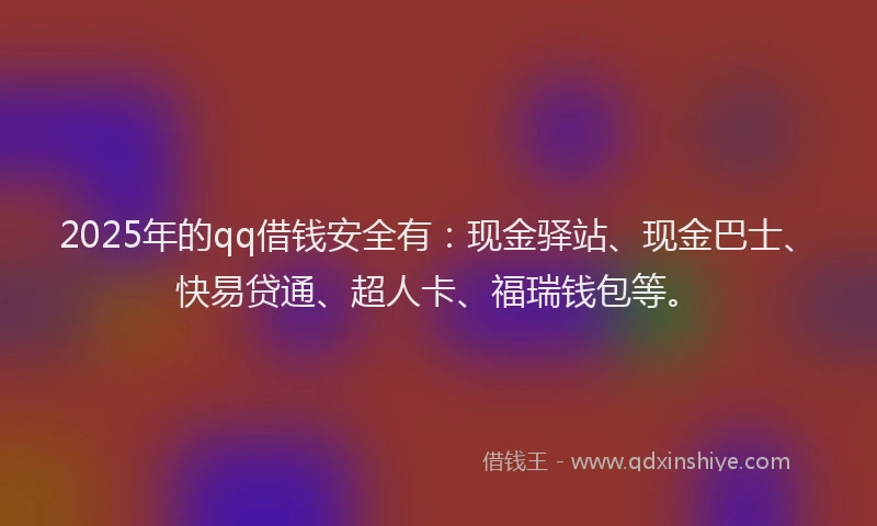 2025年的qq借钱安全有：现金驿站、现金巴士、快易贷通、超人卡、福瑞钱包等。