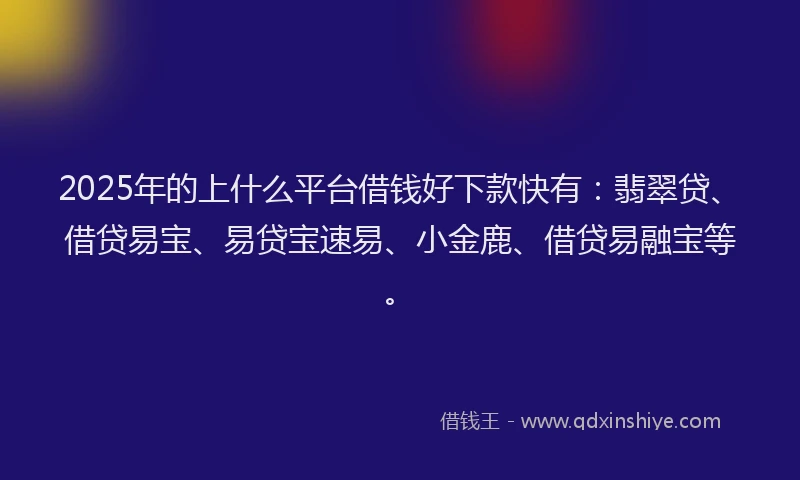 2025年的上什么平台借钱好下款快有：翡翠贷、借贷易宝、易贷宝速易、小金鹿、借贷易融宝等。