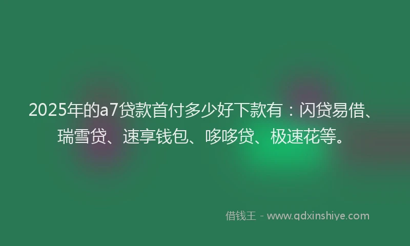 2025年的a7贷款首付多少好下款有：闪贷易借、瑞雪贷、速享钱包、哆哆贷、极速花等。