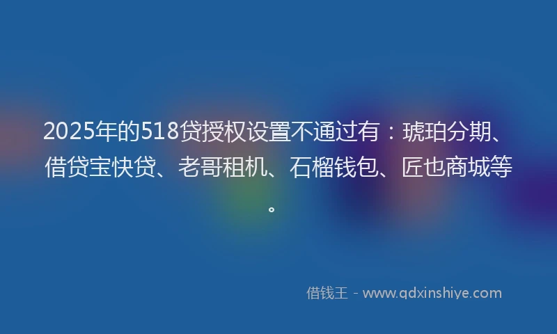 2025年的518贷授权设置不通过有：琥珀分期、借贷宝快贷、老哥租机、石榴钱包、匠也商城等。