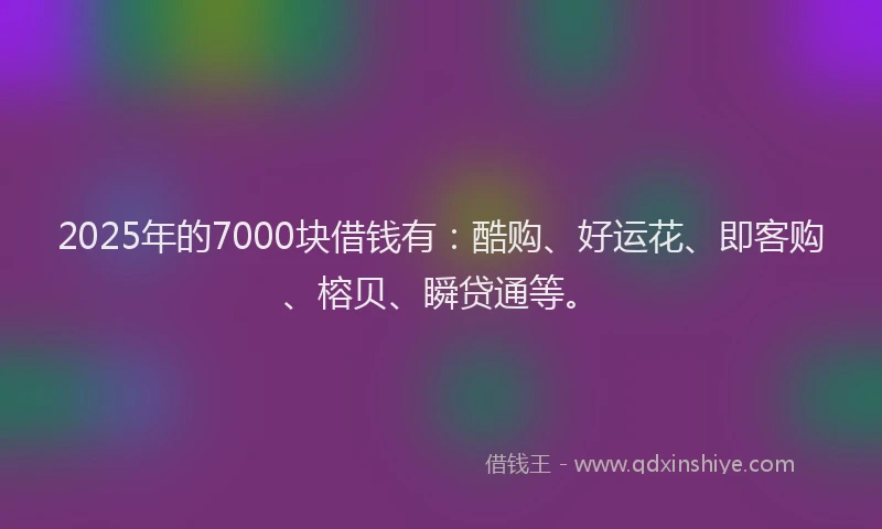 2025年的7000块借钱有：酷购、好运花、即客购、榕贝、瞬贷通等。