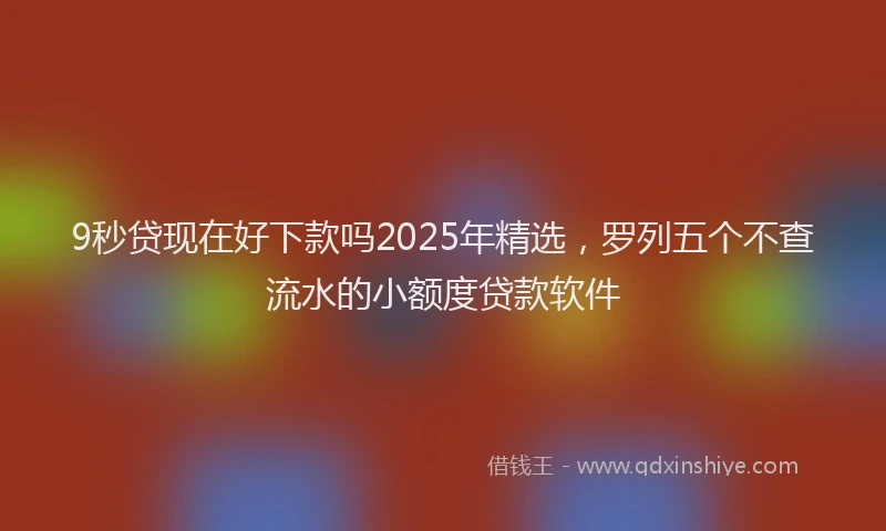 9秒贷现在好下款吗2025年精选，罗列五个不查流水的小额度贷款软件