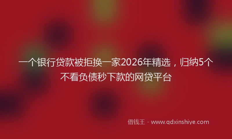 一个银行贷款被拒换一家2026年精选，归纳5个不看负债秒下款的网贷平台