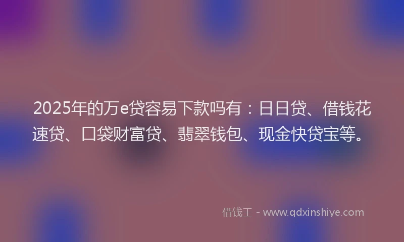 2025年的万e贷容易下款吗有：日日贷、借钱花速贷、口袋财富贷、翡翠钱包、现金快贷宝等。
