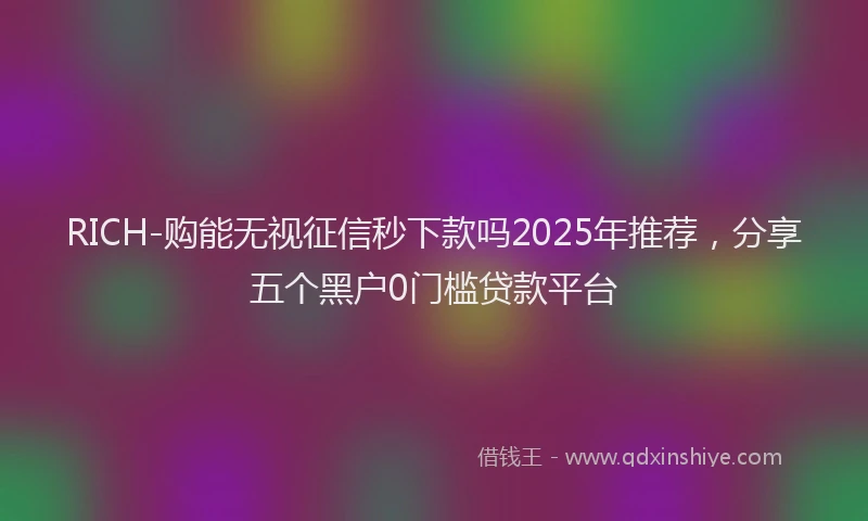 RICH-购能无视征信秒下款吗2025年推荐，分享五个黑户0门槛贷款平台