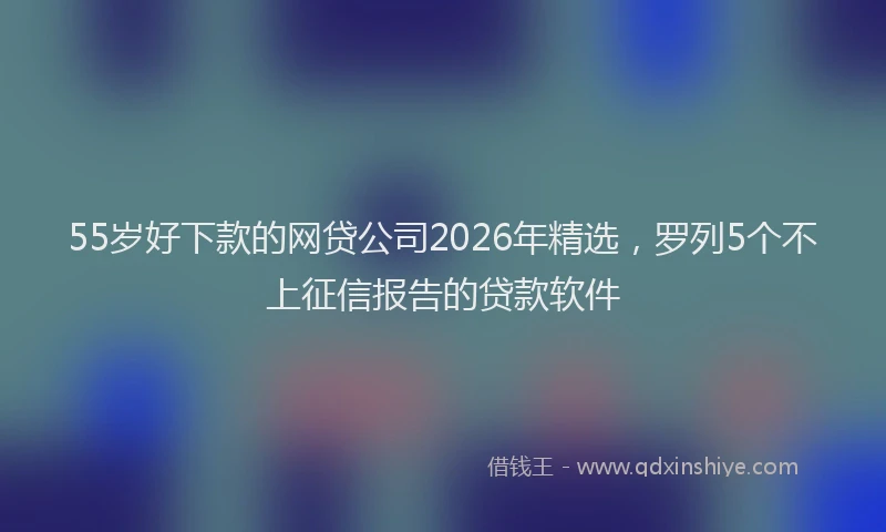 55岁好下款的网贷公司2026年精选，罗列5个不上征信报告的贷款软件
