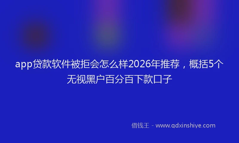 app贷款软件被拒会怎么样2026年推荐,概括5个无视黑户百分百下款口子
