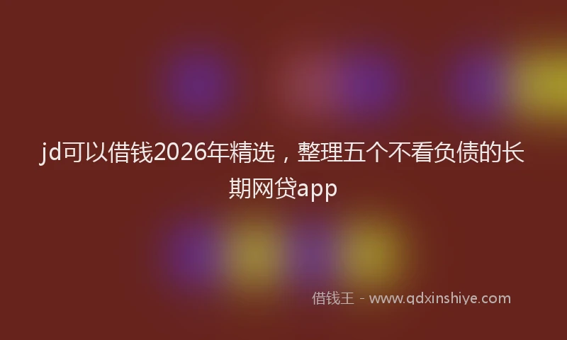 jd可以借钱2026年精选，整理五个不看负债的长期网贷app