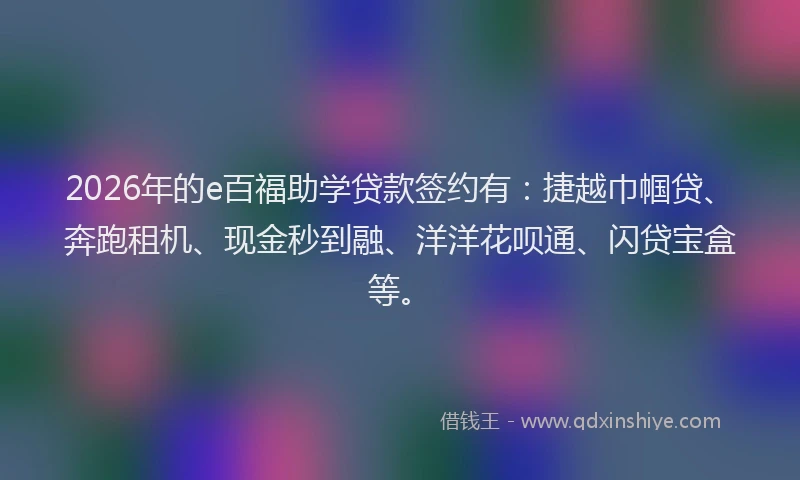 2026年的e百福助学贷款签约有：捷越巾帼贷、奔跑租机、现金秒到融、洋洋花呗通、闪贷宝盒等。
