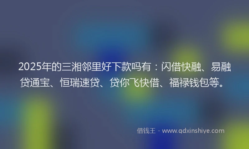 2025年的三湘邻里好下款吗有：闪借快融、易融贷通宝、恒瑞速贷、贷你飞快借、福禄钱包等。