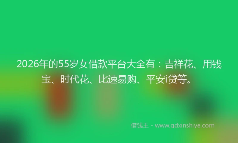 2026年的55岁女借款平台大全有：吉祥花、用钱宝、时代花、比速易购、平安i贷等。