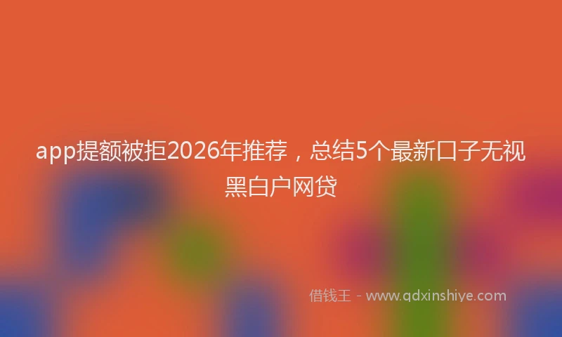 app提额被拒2026年推荐，总结5个最新口子无视黑白户网贷