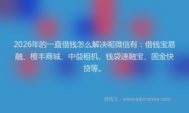 2026年的一直借钱怎么解决呢微信有：借钱宝易融、橙丰商城、中益租机、钱袋速融宝、固金快贷等。