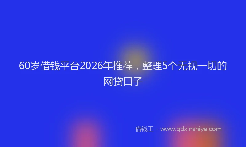 60岁借钱平台2026年推荐，整理5个无视一切的网贷口子