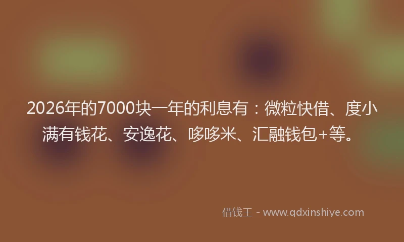 2026年的7000块一年的利息有：微粒快借、度小满有钱花、安逸花、哆哆米、汇融钱包+等。