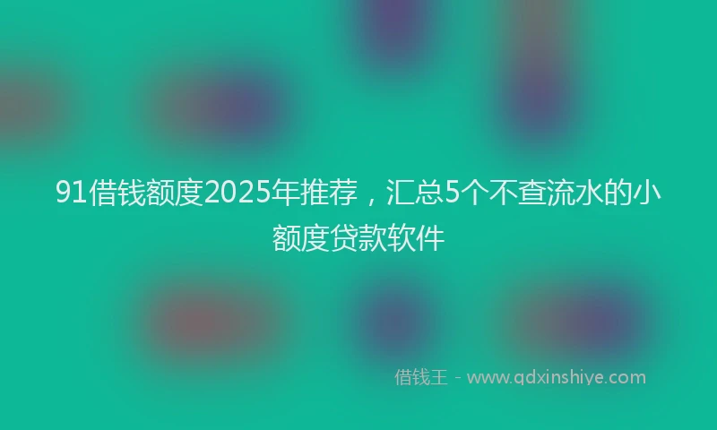 91借钱额度2025年推荐，汇总5个不查流水的小额度贷款软件