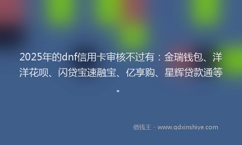 2025年的dnf信用卡审核不过有：金瑞钱包、洋洋花呗、闪贷宝速融宝、亿享购、星辉贷款通等。
