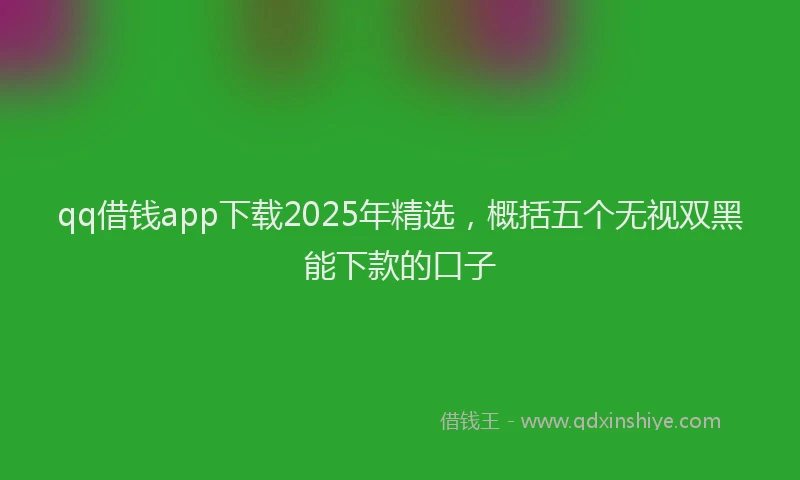 qq借钱app下载2025年精选，概括五个无视双黑能下款的口子