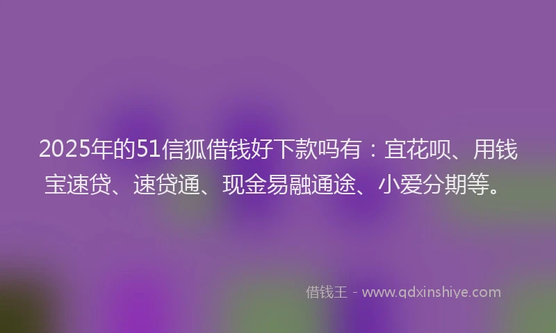 2025年的51信狐借钱好下款吗有：宜花呗、用钱宝速贷、速贷通、现金易融通途、小爱分期等。