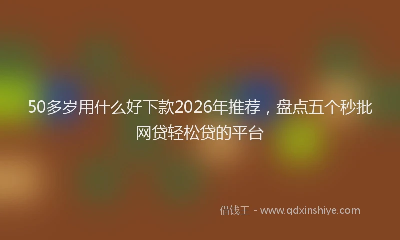 50多岁用什么好下款2026年推荐，盘点五个秒批网贷轻松贷的平台