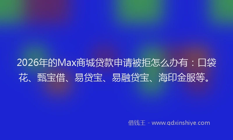 2026年的Max商城贷款申请被拒怎么办有：口袋花、甄宝借、易贷宝、易融贷宝、海印金服等。