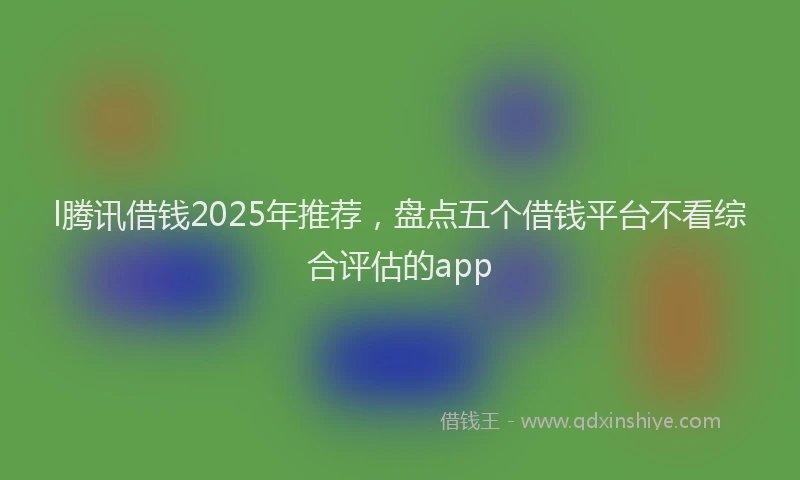 l腾讯借钱2025年推荐，盘点五个借钱平台不看综合评估的app