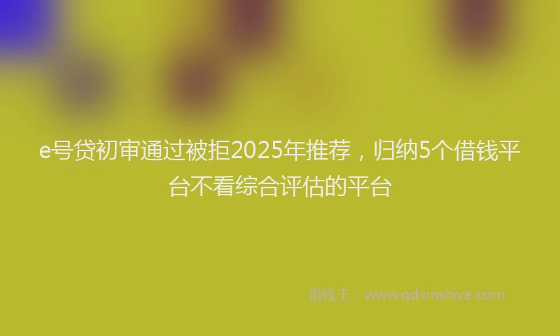 e号贷初审通过被拒2025年推荐，归纳5个借钱平台不看综合评估的平台