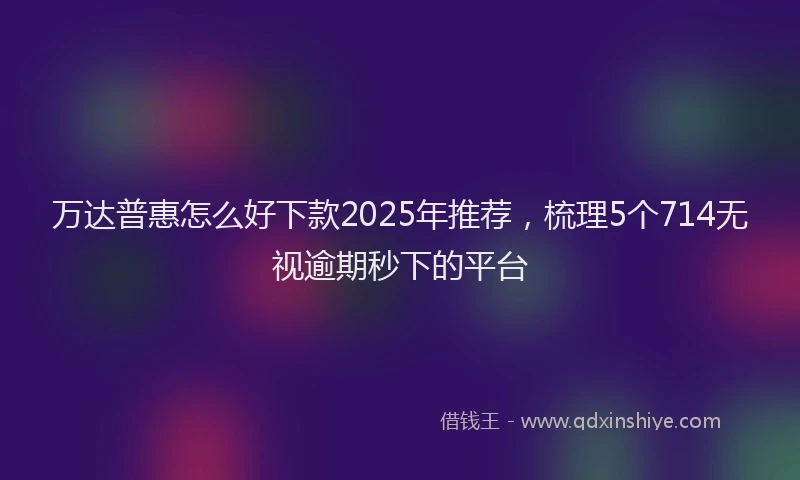 万达普惠怎么好下款2025年推荐，梳理5个714无视逾期秒下的平台