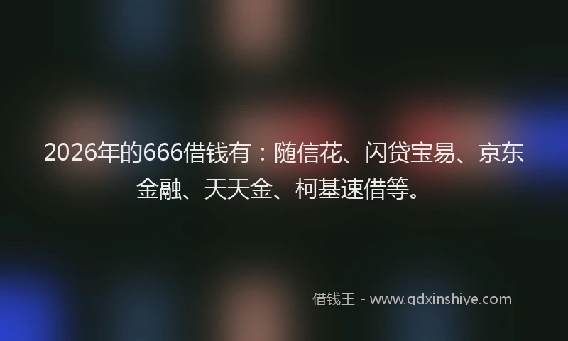 2026年的666借钱有：随信花、闪贷宝易、京东金融、天天金、柯基速借等。