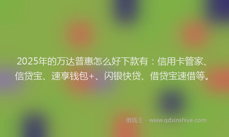 2025年的万达普惠怎么好下款有：信用卡管家、信贷宝、速享钱包+、闪银快贷、借贷宝速借等。