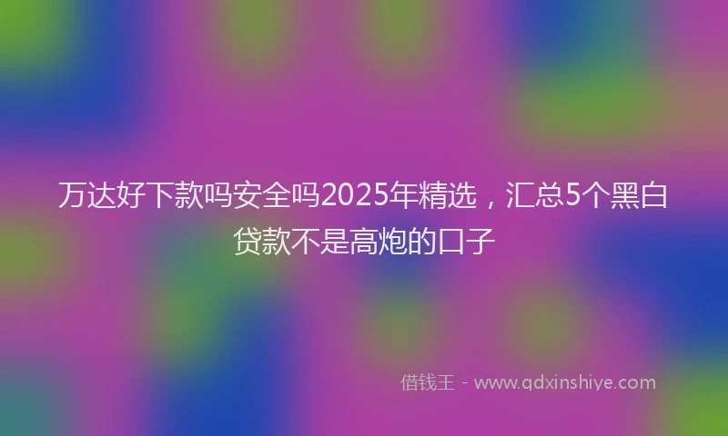 万达好下款吗安全吗2025年精选，汇总5个黑白贷款不是高炮的口子