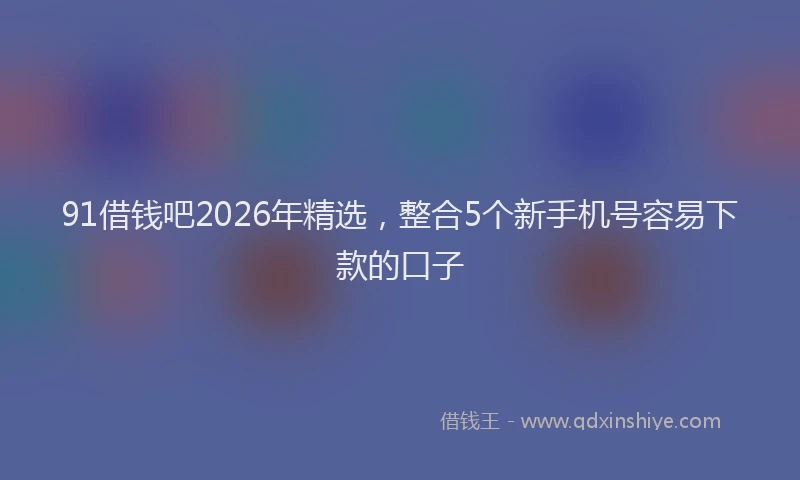 91借钱吧2026年精选，整合5个新手机号容易下款的口子