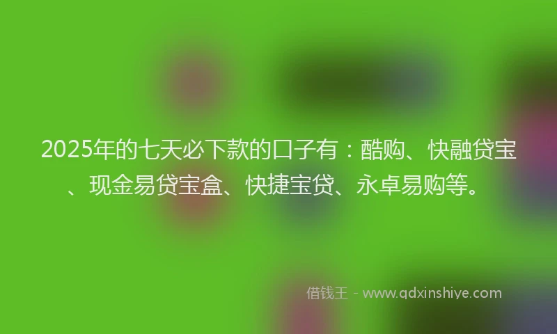 2025年的七天必下款的口子有：酷购、快融贷宝、现金易贷宝盒、快捷宝贷、永卓易购等。