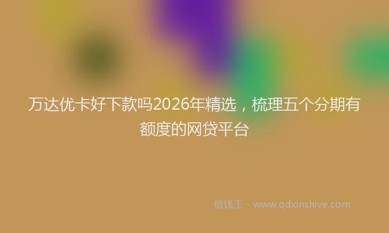 万达优卡好下款吗2026年精选,梳理五个分期有额度的网贷平台