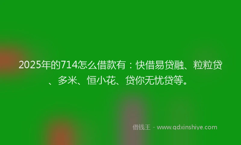 2025年的714怎么借款有:快借易贷融、粒粒贷、多米、恒小花、贷你无忧贷等。