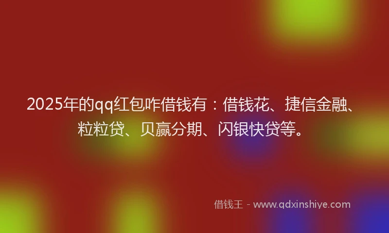 2025年的qq红包咋借钱有：借钱花、捷信金融、粒粒贷、贝赢分期、闪银快贷等。
