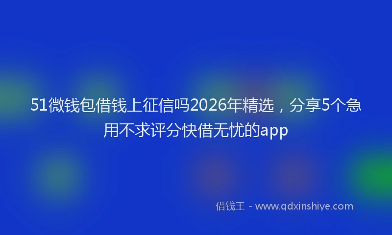 51微钱包借钱上征信吗2026年精选，分享5个急用不求评分快借无忧的app