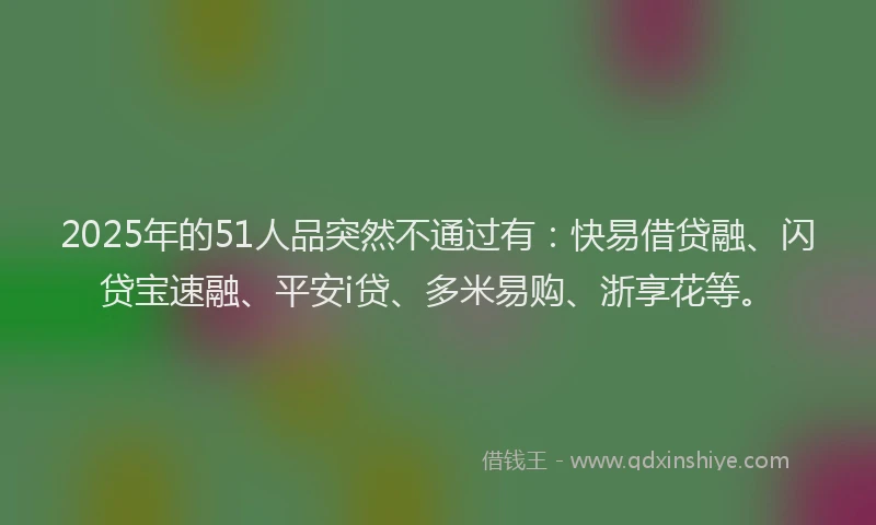 2025年的51人品突然不通过有：快易借贷融、闪贷宝速融、平安i贷、多米易购、浙享花等。