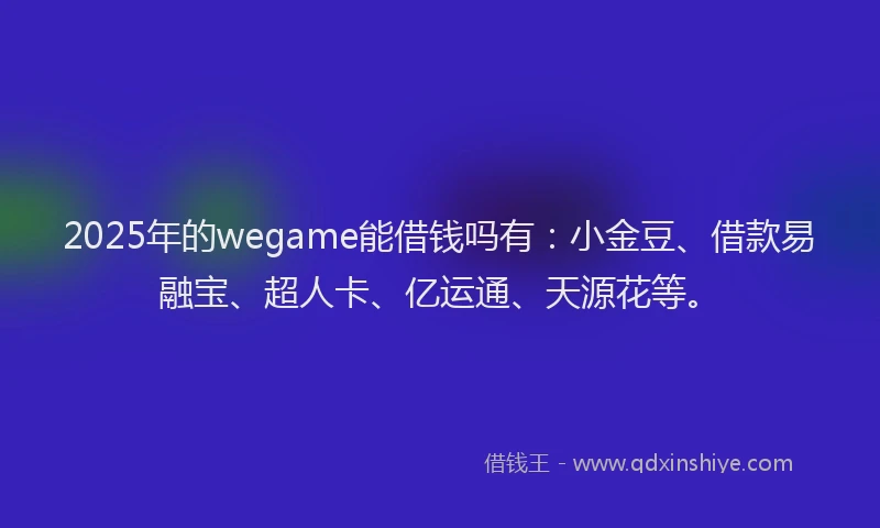 2025年的wegame能借钱吗有：小金豆、借款易融宝、超人卡、亿运通、天源花等。