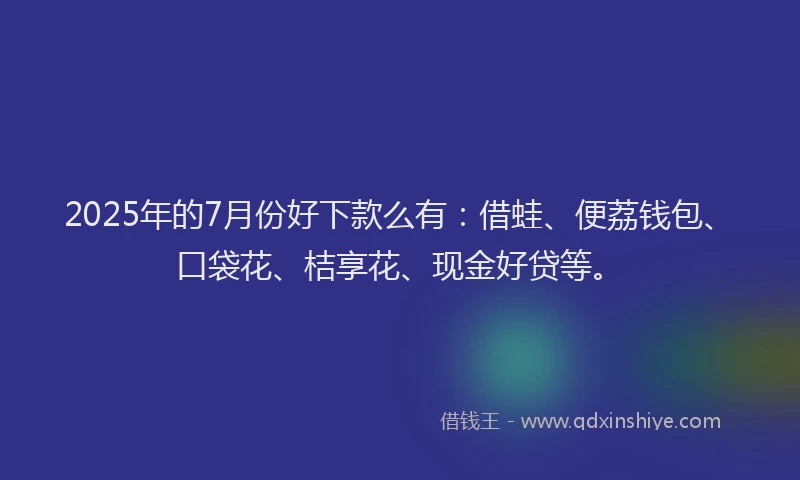 2025年的7月份好下款么有：借蛙、便荔钱包、口袋花、桔享花、现金好贷等。