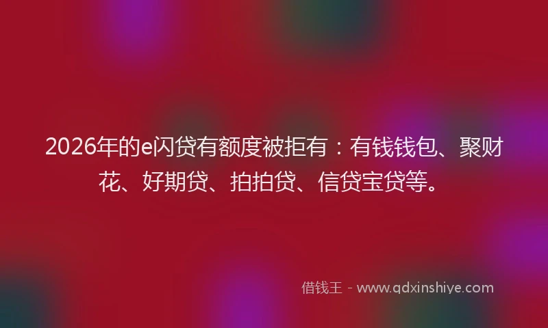 2026年的e闪贷有额度被拒有：有钱钱包、聚财花、好期贷、拍拍贷、信贷宝贷等。
