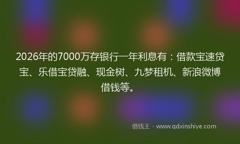 2026年的7000万存银行一年利息有：借款宝速贷宝、乐借宝贷融、现金树、九梦租机、新浪微博借钱等。
