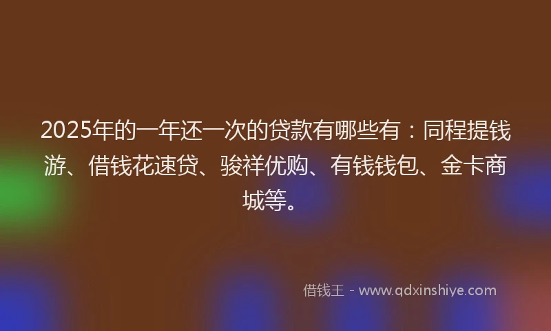 2025年的一年还一次的贷款有哪些有：同程提钱游、借钱花速贷、骏祥优购、有钱钱包、金卡商城等。