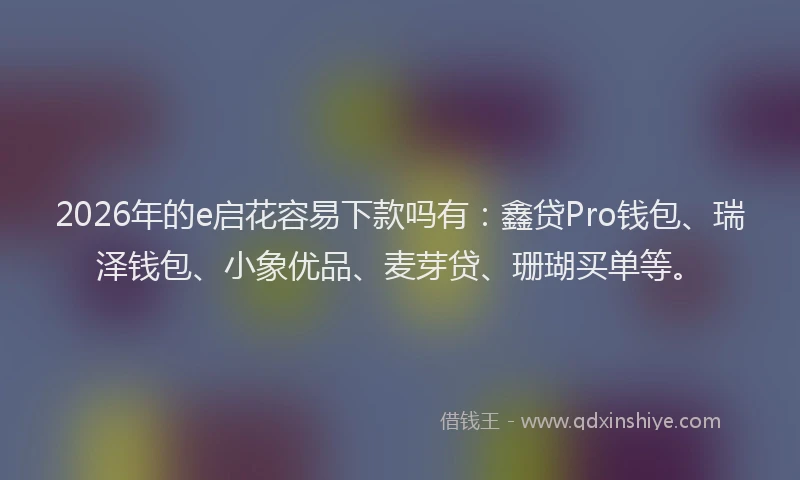 2026年的e启花容易下款吗有：鑫贷Pro钱包、瑞泽钱包、小象优品、麦芽贷、珊瑚买单等。